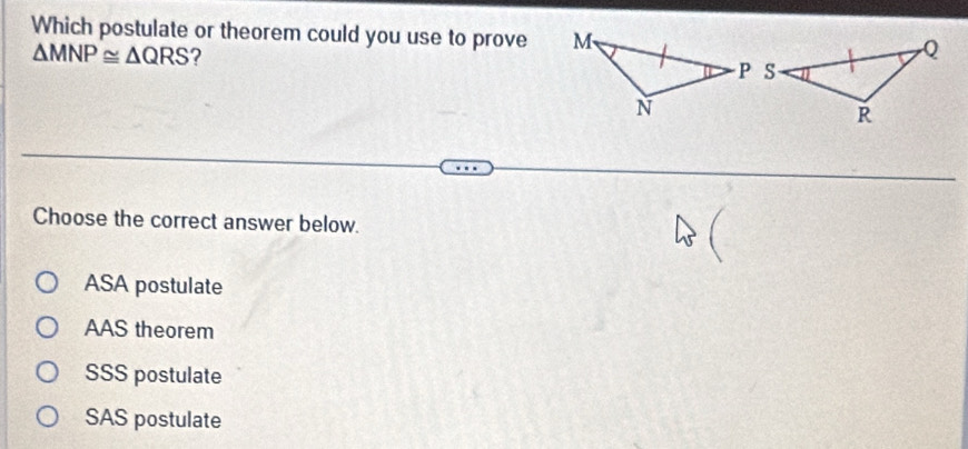 Which postulate or theorem could you use to prove
△ MNP≌ △ QRS ?
Choose the correct answer below.
ASA postulate
AAS theorem
SSS postulate
SAS postulate