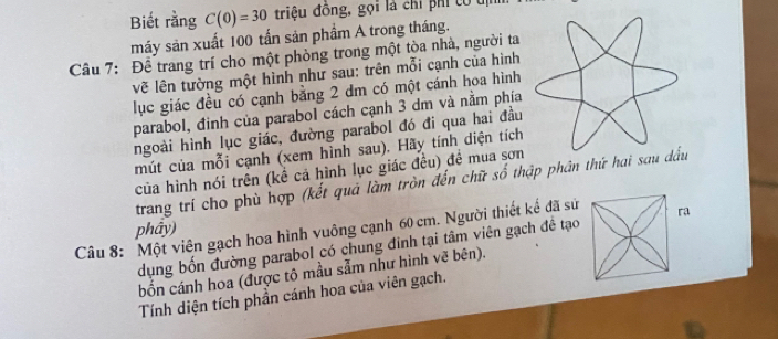 Biết rằng C(0)=30 triệu đồng, gọi là chỉ phi tó u 
máy sản xuất 100 tấn sản phầm A trong tháng. 
Câu 7: Để trang trí cho một phòng trong một tòa nhà, người ta 
vẽ lên tường một hình như sau: trên mỗi cạnh của hình 
lục giác đều có cạnh bằng 2 dm có một cánh hoa hình 
parabol, đinh của parabol cách cạnh 3 dm và nằm phía 
ngoài hình lục giác, đường parabol đó đi qua hai đầu 
mút của mỗi cạnh (xem hình sau). Hãy tính diện tích 
của hình nói trên (kể cá hình lục giác đều) đề mua sơn 
trang trí cho phù hợp (kết quả làm tròn đến chữ số thập phân thứ hai s 
Câu 8: Một viên gạch hoa hình vuông cạnh 60 cm. Người thiết kế đã sử phẩy) 
dụng bốn đường parabol có chung đinh tại tâm viên gạch đề tạo ra 
bốn cánh hoa (được tô mầu sẫm như hình vẽ bên). 
Tính diện tích phần cánh hoa của viên gạch.