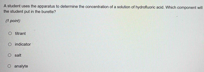 A student uses the apparatus to determine the concentration of a solution of hydrofluoric acid. Which component will
the student put in the burette?
(1 point)
titrant
indicator
salt
analyte