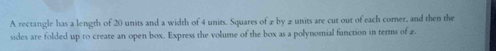 A rectangle has a length of 20 units and a width of 4 units. Squares of xby 2 units are cut out of each corner, and then the 
sides are folded up to create an open box. Express the volume of the box as a polynomial function in terms of £