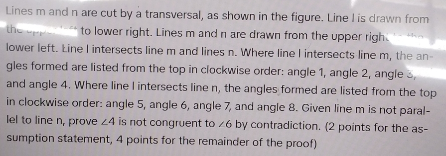 Lines m and n are cut by a transversal, as shown in the figure. Line I is drawn from 
the opp to lower right. Lines m and n are drawn from the upper righ 
lower left. Line I intersects line m and lines n. Where line I intersects line m, the an- 
gles formed are listed from the top in clockwise order: angle 1, angle 2, angle 3
and angle 4. Where line I intersects line n, the angles formed are listed from the top 
in clockwise order: angle 5, angle 6, angle 7, and angle 8. Given line m is not paral- 
lel to line n, prove ∠ 4 is not congruent to ∠ 6 by contradiction. (2 points for the as- . 
sumption statement, 4 points for the remainder of the proof)