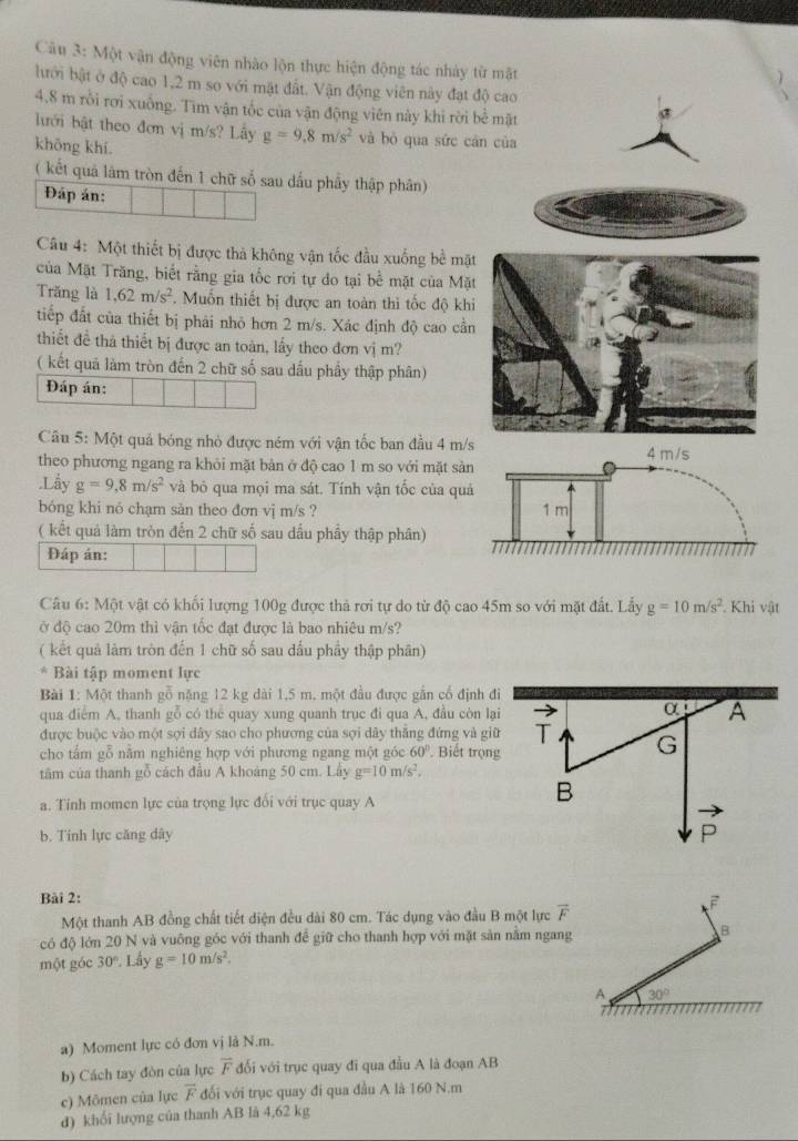 Một vận động viên nhào lộn thực hiện động tác nhảy từ mặt
hưới bật ở độ cao 1,2 m so với mật đất. Vận động viên này đạt độ cao
4.8 m rồi rơi xuồng. Tìm vận tốc của vận động viên này khi rời b
lưới bật theo đơn vị m/s? Lấy g=9.8m/s^2 và bỏ qua sức cá
khōng khí.
( kết quả làm tròn đến 1 chữ số sau dấu phẩy thập phân)
Đáp án:
Câu 4: Một thiết bị được thà không vận tốc đầu xuống bề mặt
của Mặt Trăng, biết rằng gia tốc rơi tự do tại bể mặt của Mặt
Trăng là 1,62m/s^2. Muốn thiết bị được an toàn thì tốc độ khi
tiếp đất của thiết bị phái nhỏ hơn 2 m/s. Xác định độ cao cần
thiết để thà thiết bị được an toàn, lấy theo đơn vị m?
( kết quả làm tròn đến 2 chữ số sau dầu phầy thập phân)
Đáp án:
Câu 5: Một quả bóng nhỏ được ném với vận tốc ban đầu 4 m/
theo phương ngang ra khỏi mặt bản ở độ cao 1 m so với mặt sả
.Lầy g=9,8m/s^2 và bỏ qua mọi ma sát. Tính vận tốc của qu
bóng khi nó chạm sản theo đơn vj m/s ? 
( kết quả làm tròn đến 2 chữ số sau dầu phầy thập phân)
Đáp án:
Câu 6: Một vật có khối lượng 100g được thả rơi tự do từ độ cao 45m so với mặt đất. Lấy g=10m/s^2. Khi vật
ở độ cao 20m thì vận tốc đạt được là bao nhiêu m/s?
( kết quả làm tròn đến 1 chữ số sau dấu phầy thập phân)
* Bài tập moment lực
Bài 1: Một thanh gỗ nặng 12 kg dài 1,5 m. một đầu được gắn cổ định đi
qua điểm A, thanh gỗ có thể quay xung quanh trục đi qua A, đầu còn lại
được buộc vào một sợi dây sao cho phương của sợi dây thắng đứng và giữ
cho tấm gỗ nằm nghiêng hợp với phương ngang một góc 60° Biết trọng
tâm của thanh gỗ cách đầu A khoảng 50 cm. Lấy g=10m/s^2.
a. Tỉnh momen lực của trọng lực đối với trục quay A
b. Tính lực căng dây
Bài 2: F
Một thanh AB đồng chất tiết diện đều dài 80 cm. Tác dụng vào đầu B một lực overline F
có độ lớn 20 N và vuông góc với thanh để giữ cho thanh hợp với mặt sản nằm ngang B
một góc 30°. Lấy g=10m/s^2.
A 30°
a) Moment lực có đơn vị là N.m.
b) Cách tay đòn của lực overline F đối với trục quay đi qua đầu A là đoạn AB
c) Mômen của lực vector F đối với trục quay đi qua đầu A là 160 N.m
d) khối lượng của thanh AB là 4,62 kg