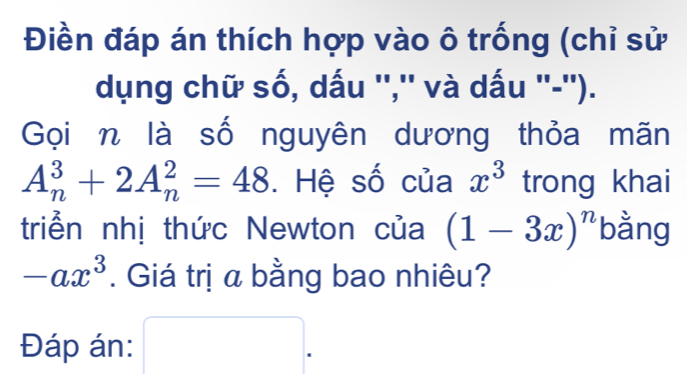 Điền đáp án thích hợp vào ô trống (chỉ sử 
dụng chữ số, dấu '','' và dấu ''-''). 
Gọin là số nguyên dương thỏa mãn
A_n^(3+2A_n^2=48. Hệ số của x^3) trong khai 
triển nhị thức Newton của (1-3x)^n bằng
-ax^3. Giá trị a bằng bao nhiêu? 
Đáp án: □