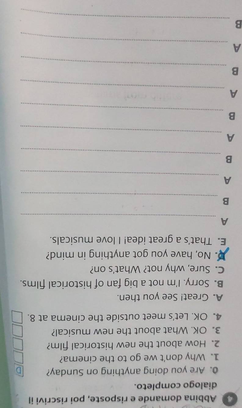 Abbina domande e risposte, poi riscrivi il 
dialogo completo. 
0. Are you doing anything on Sunday? 
1. Why don't we go to the cinema? 
2. How about the new historical film? 
3. OK. What about the new musical? 
4. OK. Let's meet outside the cinema at 8. 
A. Great! See you then. 
B. Sorry. I'm not a big fan of historical films. 
C. Sure, why not? What's on? 
D No, have you got anything in mind? 
E. That's a great idea! I love musicals. 
_ 
A 
_ 
B 
_ 
A 
_ 
B 
_ 
A 
_ 
B 
_ 
A 
_ 
B 
_ 
A 
_ 
B