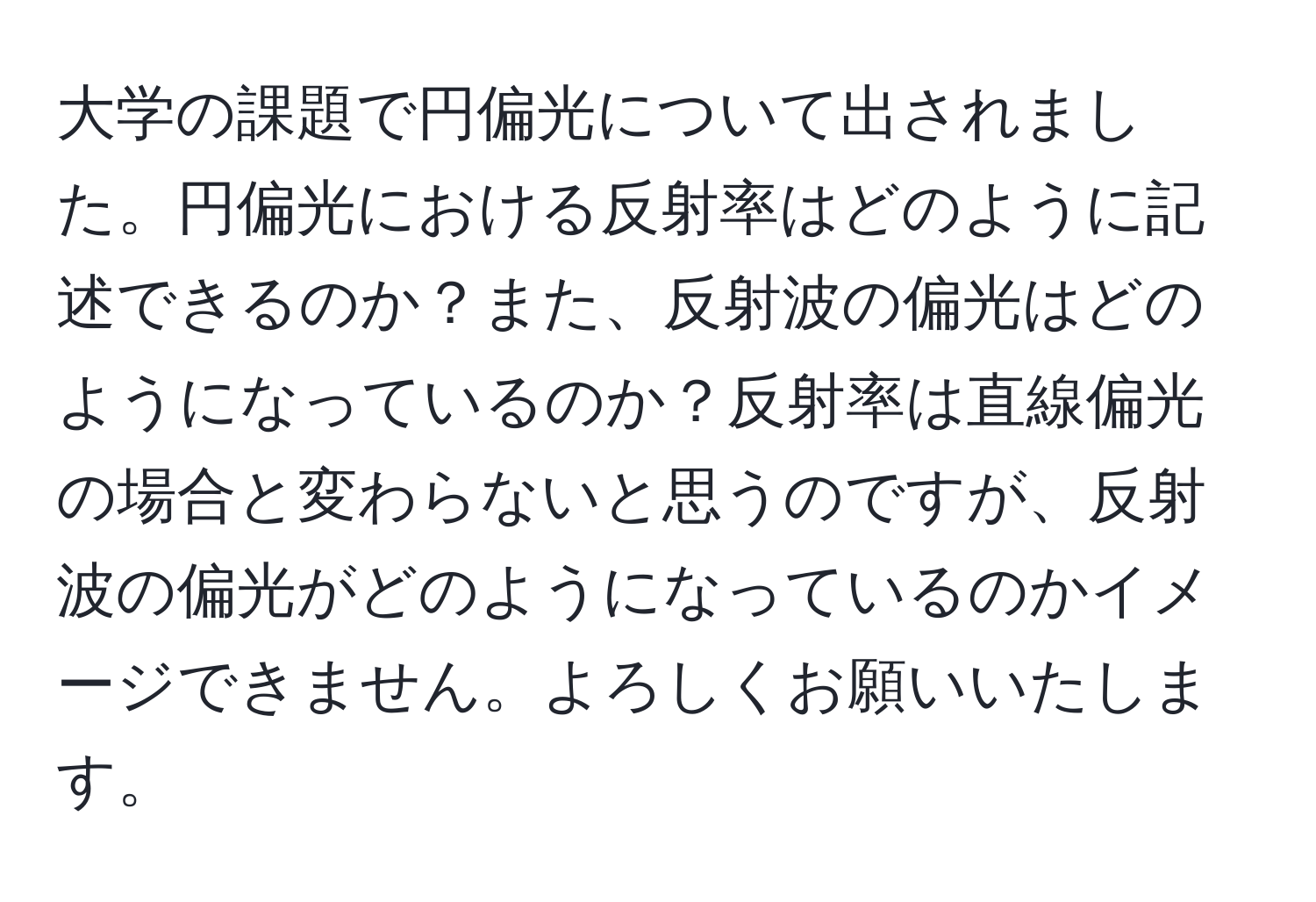 大学の課題で円偏光について出されました。円偏光における反射率はどのように記述できるのか？また、反射波の偏光はどのようになっているのか？反射率は直線偏光の場合と変わらないと思うのですが、反射波の偏光がどのようになっているのかイメージできません。よろしくお願いいたします。