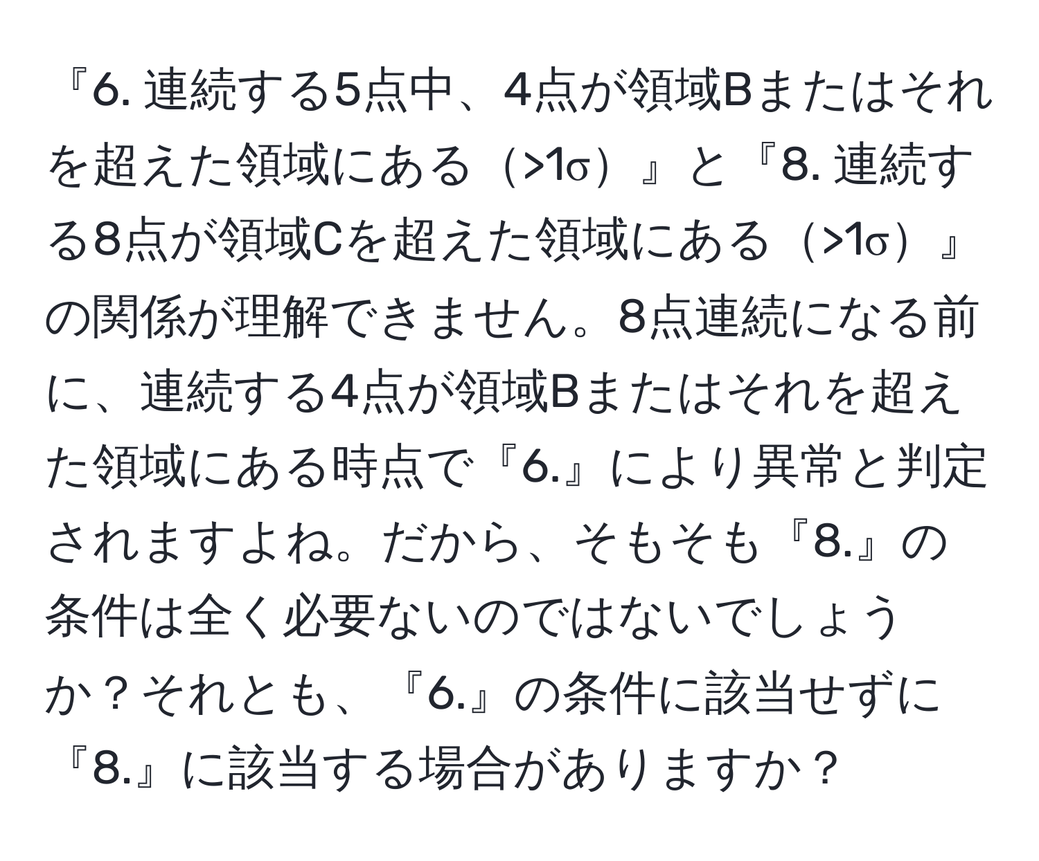 『6. 連続する5点中、4点が領域Bまたはそれを超えた領域にある>1σ』と『8. 連続する8点が領域Cを超えた領域にある>1σ』の関係が理解できません。8点連続になる前に、連続する4点が領域Bまたはそれを超えた領域にある時点で『6.』により異常と判定されますよね。だから、そもそも『8.』の条件は全く必要ないのではないでしょうか？それとも、『6.』の条件に該当せずに『8.』に該当する場合がありますか？