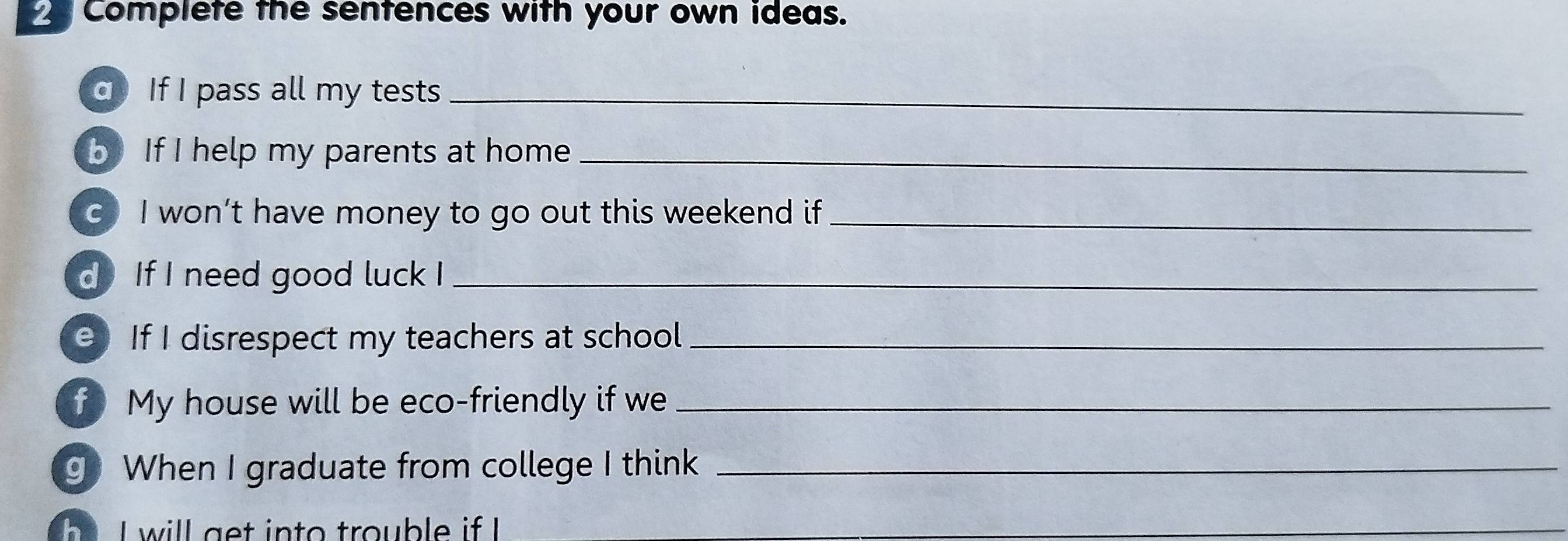 Complete the sentences with your own ideas. 
q If I pass all my tests_ 
b If I help my parents at home_ 
c I won’t have money to go out this weekend if_ 
d If I need good luck I_ 
e If I disrespect my teachers at school_ 
f My house will be eco-friendly if we_ 
g When I graduate from college I think_ 
I w ill get into trouble i I