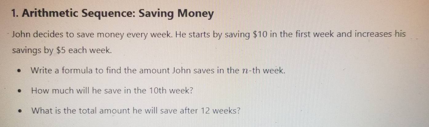 Arithmetic Sequence: Saving Money 
John decides to save money every week. He starts by saving $10 in the first week and increases his 
savings by $5 each week. 
Write a formula to find the amount John saves in the n-th week. 
How much will he save in the 10th week? 
What is the total amount he will save after 12 weeks?