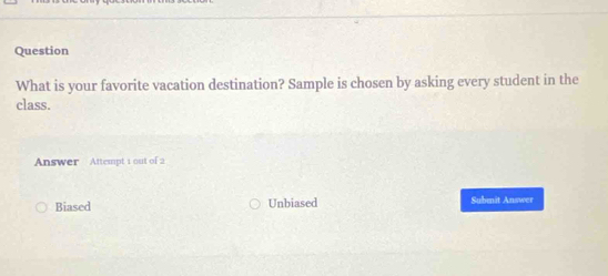 Question
What is your favorite vacation destination? Sample is chosen by asking every student in the
class.
Answer Attempt 1 out of 2
Biased Unbiased Submit Answer