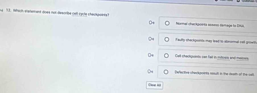 Which statement does not describe cell cycle checkpoints?
Normal checkpoints assess damage to DNA.
Faulty checkpoints may lead to abnormal cell growth
Cell checkpoints can fail in mitosis and meiosis.
Defective checkpoints result in the death of the cell.
Clear All