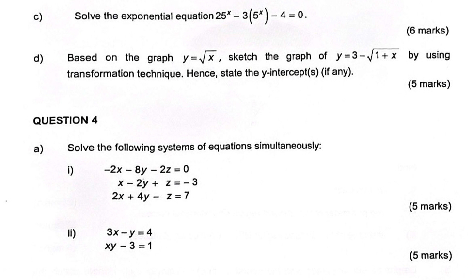 Solve the exponential equation 25^x-3(5^x)-4=0. 
(6 marks) 
d) Based on the graph y=sqrt(x) ， sketch the graph of y=3-sqrt(1+x) by using 
transformation technique. Hence, state the y-intercept(s) (if any). 
(5 marks) 
QUESTION 4 
a) Solve the following systems of equations simultaneously: 
i) -2x-8y-2z=0
x-2y+z=-3
2x+4y-z=7
(5 marks) 
ii) 3x-y=4
xy-3=1
(5 marks)