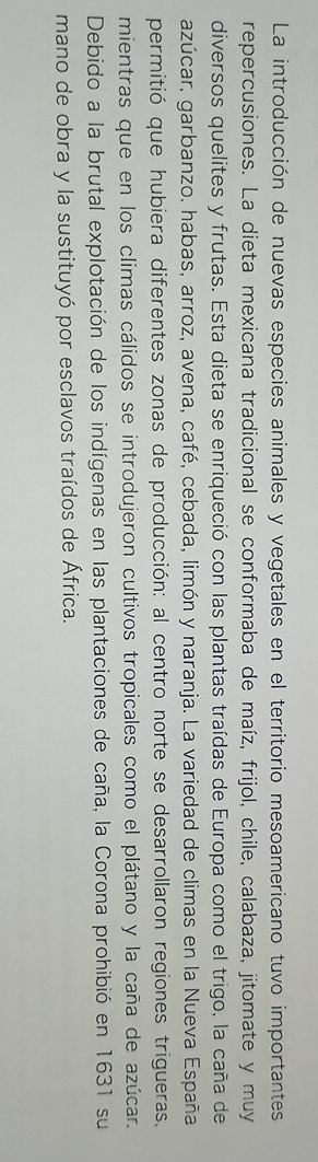 La introducción de nuevas especies animales y vegetales en el territorio mesoamericano tuvo importantes 
repercusiones. La dieta mexicana tradicional se conformaba de maíz, frijol, chile, calabaza, jitomate y muy 
diversos quelites y frutas. Esta dieta se enriqueció con las plantas traídas de Europa como el trigo, la caña de 
azúcar, garbanzo, habas, arroz, avena, café, cebada, limón y naranja. La variedad de climas en la Nueva España 
permitió que hubiera diferentes zonas de producción: al centro norte se desarrollaron regiones trigueras. 
mientras que en los climas cálidos se introdujeron cultivos tropicales como el plátano y la caña de azúcar. 
Debido a la brutal explotación de los indígenas en las plantaciones de caña, la Corona prohibió en 1631 su 
mano de obra y la sustituyó por esclavos traídos de África.