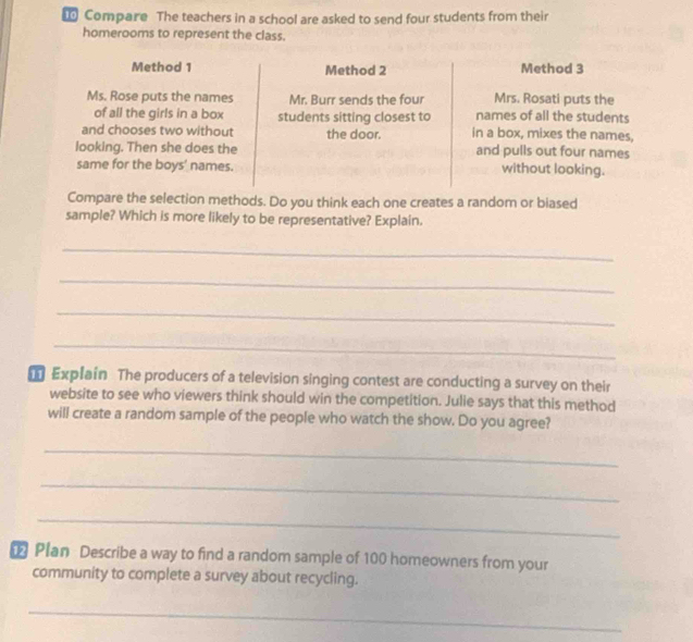Compare The teachers in a school are asked to send four students from their 
homerooms to represent the class. 
Compare the selection methods. Do you think each one creates a random or biased 
sample? Which is more likely to be representative? Explain. 
_ 
_ 
_ 
_ 
Explain The producers of a television singing contest are conducting a survey on their 
website to see who viewers think should win the competition. Julie says that this method 
will create a random sample of the people who watch the show. Do you agree? 
_ 
_ 
_ 
Plan Describe a way to find a random sample of 100 homeowners from your 
community to complete a survey about recycling. 
_