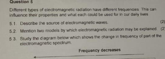 Different types of electromagnetic radiation have different frequencies This can 
influence their properties and what each could be used for in our daily lives 
5.1. Describe the source of electromagnetic waves. (2) 
5.2. Mention two models by which electromagnetic radiation may be explained. (2) 
5 3. Study the diagram below which shows the change in frequency of part of the 
elecfromagnetic spectrum. 
Frequency decreases