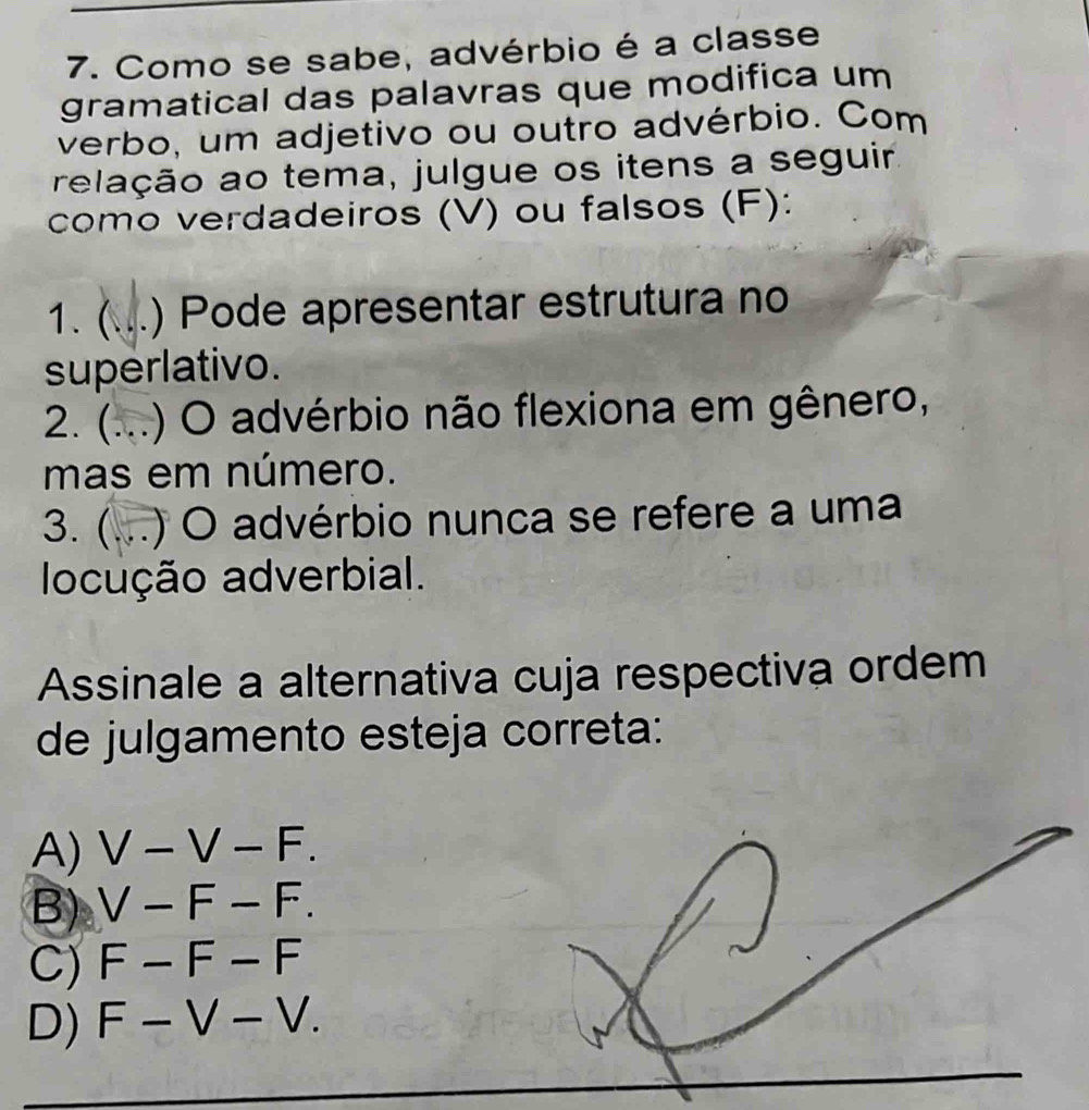 Como se sabe, advérbio é a classe
gramatical das palavras que modifica um
verbo, um adjetivo ou outro advérbio. Com
relação ao tema, julgue os itens a seguir.
como verdadeiros (V) ou falsos (F):
1. ( ) Pode apresentar estrutura no
superlativo.
2. ( ) O advérbio não flexiona em gênero,
mas em número.
3. (...) O advérbio nunca se refere a uma
locução adverbial.
Assinale a alternativa cuja respectiva ordem
de julgamento esteja correta:
A) V-V-F.
B) V-F-F.
C) F-F-F
D) F-V-V.