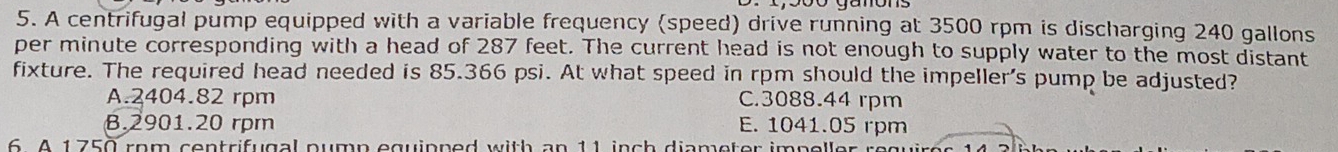 A centrifugal pump equipped with a variable frequency (speed) drive running at 3500 rpm is discharging 240 gallons
per minute corresponding with a head of 287 feet. The current head is not enough to supply water to the most distant
fixture. The required head needed is 85.366 psi. At what speed in rpm should the impeller's pump be adjusted?
A. 2404.82 rpm C. 3088.44 rpm
8. 2901.20 rpm E. 1041.05 rpm
6. A 1750 rom centrifugal nump equipned with an 11 inch diameter impelle