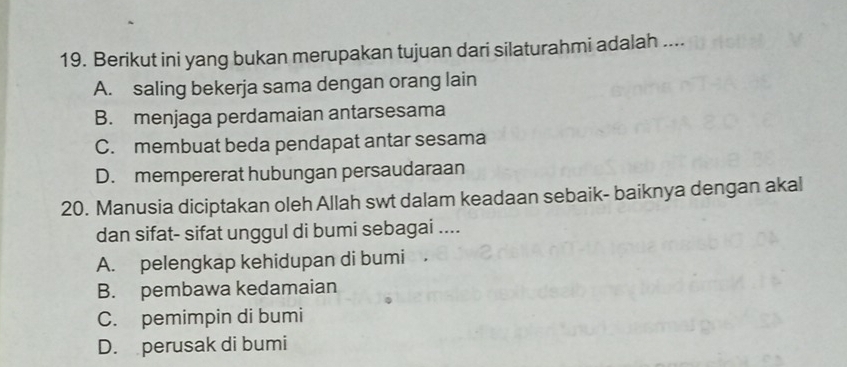 Berikut ini yang bukan merupakan tujuan dari silaturahmi adalah ....
A. saling bekerja sama dengan orang lain
B. menjaga perdamaian antarsesama
C. membuat beda pendapat antar sesama
D. mempererat hubungan persaudaraan
20. Manusia diciptakan oleh Allah swt dalam keadaan sebaik- baiknya dengan akal
dan sifat- sifat unggul di bumi sebagai ....
A. pelengkap kehidupan di bumi .
B. pembawa kedamaian
C. pemimpin di bumi
D. perusak di bumi