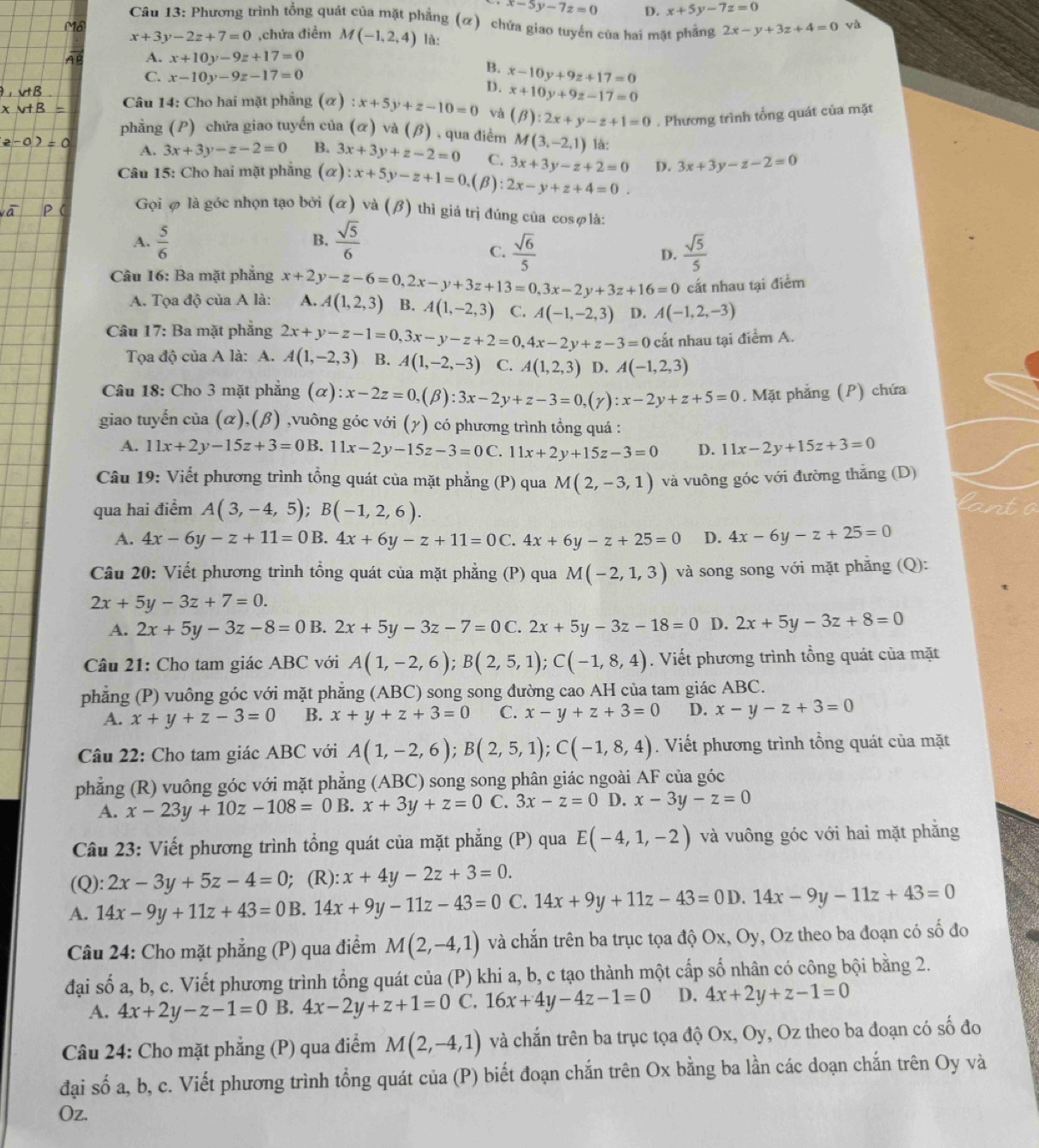 x-5y-7z=0 D. x+5y-7z=0
Câu 13: Phương trình tổng quát của mặt phẳng (ơ) chứa giao tuyến của hai mặt phẳng 2x-y+3z+4=0 và
x+3y-2z+7=0 ,chứa điểm M(-1,2,4) là:
A. x+10y-9z+17=0
B.
C. x-10y-9z-17=0 x-10y+9z+17=0
D. x+10y+9z-17=0
Câu 14: Cho hai mặt phẳng (α) :x+5y+z-10=0 và (beta ):2x+y-z+1=0. Phương trình tổng quát của mặt
phẳng (P) chứa giao tuyến của (alpha ) và (beta ) , qua điểm M(3,-2,1) là:
A. 3x+3y-z-2=0 B. 3x+3y+z-2=0 C. 3x+3y-z+2=0 D. 3x+3y-z-2=0
Câu 15: Cho hai mặt phẳng (α) ):x+5y-z+1=0.(beta 2x-y+z+4=0.
Gọi φ là góc nhọn tạo bởi (α) và ( B) ) thì giả trị đúng của cosφlà:
A.  5/6   sqrt(5)/6 
B.
C.  sqrt(6)/5   sqrt(5)/5 
D.
cất nhau tại điểm
Câu 16: Ba mặt phẳng x+2y-z-6=0,2x-y+3z+13=0,3x-2y+3z+16=0 A. A(1,2,3) B. A(1,-2,3) C. A(-1,-2,3) D. A(-1,2,-3)
A. Tọa độ của A là:
Câu 17: Ba mặt phẳng 2x+y-z-1=0,3x-y-z+2=0,4x-2y+z-3=0 cắt nhau tại diemA.
Tọa độ của A là: A. A(1,-2,3) B. A(1,-2,-3) C. A(1,2,3) D. A(-1,2,3)
Câu 18: Cho 3 mặt phẳng (alpha ):x-2z=0,(beta ):3x-2y+z-3=0,(gamma ):x-2y+z+5=0. Mặt phẳng (P) chứa
giao tuyến của (α),(β) ,vuông góc với (y) có phương trình tồng quá :
A. 11x+2y-15z+3=0B.11x-2y-15z-3=0C.11x+2y+15z-3=0 D. 11x-2y+15z+3=0
Câu 19: Viết phương trình tổng quát của mặt phẳng (P) qua M(2,-3,1) và vuông góc với đường thắng (D)
qua hai điểm A(3,-4,5);B(-1,2,6).
A. 4x-6y-z+11=0B.4x+6y-z+11=0C. 4x+6y-z+25=0 D. 4x-6y-z+25=0
Câu 20: Viết phương trình tổng quát của mặt phẳng (P) qua M(-2,1,3) và song song với mặt phẳng (Q):
2x+5y-3z+7=0.
A. 2x+5y-3z-8=0 B. 2x+5y-3z-7=0C.2x+5y-3z-18=0 D. 2x+5y-3z+8=0
Câu 21: Cho tam giác ABC với A(1,-2,6);B(2,5,1);C(-1,8,4). Viết phương trình tổng quát của mặt
phẳng (P) vuông góc với mặt phẳng (ABC) song song đường cao AH của tam giác ABC.
A. x+y+z-3=0 B. x+y+z+3=0 C. x-y+z+3=0 D. x-y-z+3=0
Câu 22: Cho tam giác ABC với A(1,-2,6);B(2,5,1);C(-1,8,4). Viết phương trình tổng quát của mặt
phẳng (R) vuông góc với mặt phẳng (ABC) song song phân giác ngoài AF của góc
A. x-23y+10z-108=0 B. x+3y+z=0 C. 3x-z=0 D. x-3y-z=0
Câu 23: Viết phương trình tổng quát của mặt phẳng (P) qua E(-4,1,-2) và vuông góc với hai mặt phẳng
(Q): 2x-3y+5z-4=0; (R): x+4y-2z+3=0.
A. 14x-9y+11z+43=0B.14x+9y-11z-43=0 C. 14x+9y+11z-43=0D.14x-9y-11z+43=0
Câu 24: Cho mặt phẳng (P) qua điểm M(2,-4,1) và chắn trên ba trục tọa độ Ox, Oy, Oz theo ba đoạn có số đo
đại số a, b, c. Viết phương trình tổng quát của (P) khi a, b, c tạo thành một cấp số nhân có công bội bằng 2.
A. 4x+2y-z-1=0 B. 4x-2y+z+1=0 C. 16x+4y-4z-1=0 D. 4x+2y+z-1=0
Câu 24: Cho mặt phẳng (P) qua điểm M(2,-4,1) và chắn trên ba trục tọa độ Ox, Oy, Oz theo ba đoạn có số đo
đại số a, b, c. Viết phương trình tổng quát của (P) biết đoạn chắn trên Ox bằng ba lần các doạn chắn trên Oy và
O)z.