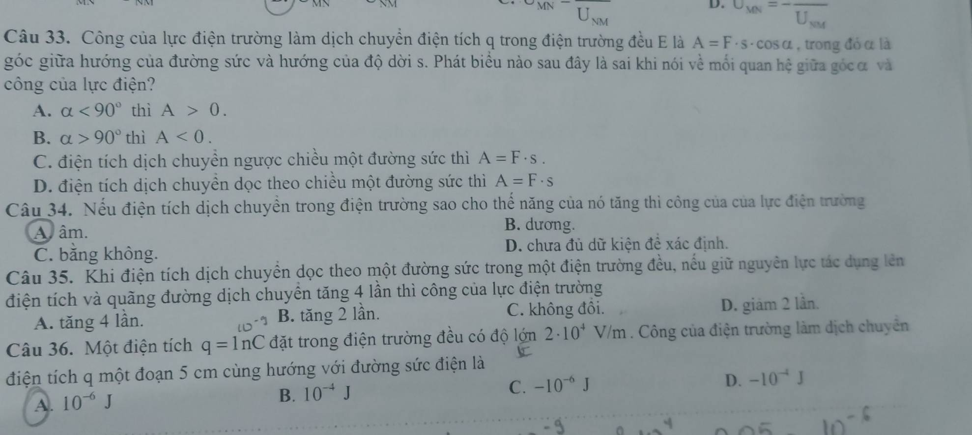 U_MN=-frac U_NM
Câu 33. Công của lực điện trường làm dịch chuyển điện tích q trong điện trường đều E là A=F· s· cos alpha , trong đó α là
góc giữa hướng của đường sức và hướng của độ dời s. Phát biểu nào sau đây là sai khi nói về mối quan hệ giữa gócα và
công của lực điện?
A. alpha <90° thì A>0.
B. alpha >90° thì A<0.
C. điện tích dịch chuyền ngược chiều một đường sức thì A=F· s.
D. điện tích dịch chuyền dọc theo chiều một đường sức thì A=F· s
Câu 34. Nếu điện tích dịch chuyển trong điện trường sao cho thể năng của nó tăng thì công của của lực điện trường
A  âm.
B. dương.
C. bằng không. D. chưa đủ dữ kiện đề xác định.
Câu 35. Khi điện tích dịch chuyển dọc theo một đường sức trong một điện trường đều, nếu giữ nguyên lực tác dụng lên
điện tích và quãng đường dịch chuyển tăng 4 lần thì công của lực điện trường
A. tăng 4 lần. B. tăng 2 lần. C. không đồi.
D. giám 2 lần.
Câu 36. Một điện tích q=ln C đặt trong điện trường đều có độ lớn 2· 10^4V/m. Công của điện trường làm dịch chuyên
điện tích q một đoạn 5 cm cùng hướng với đường sức điện là
D.
C. -10^(-6)J -10^(-4)J
A. 10^(-6)J
B. 10^(-4)J