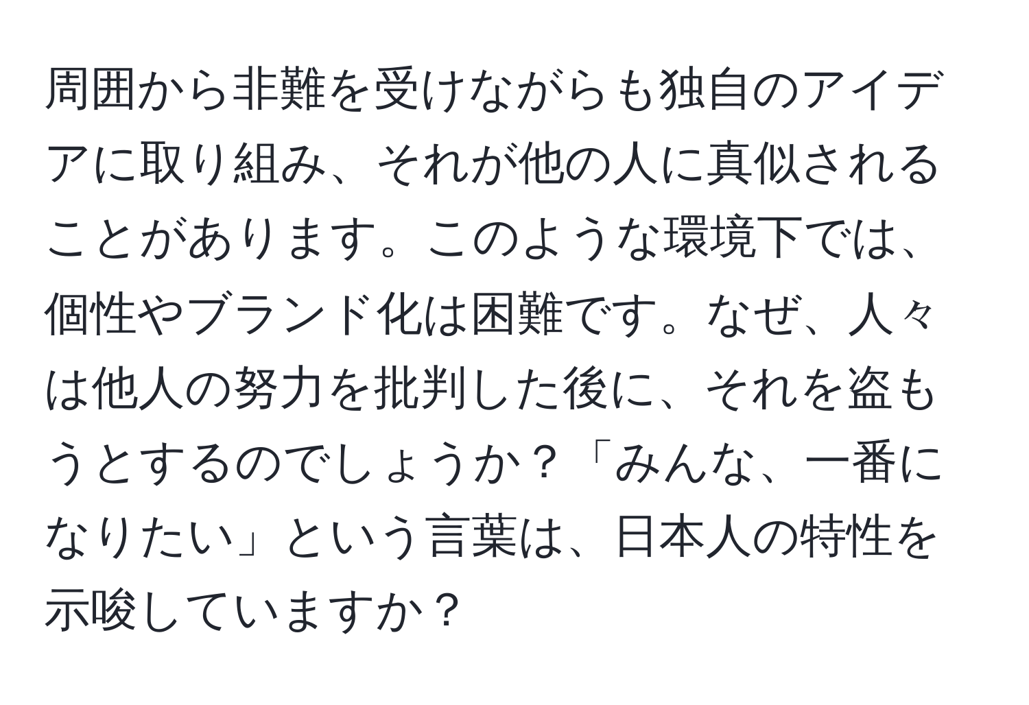 周囲から非難を受けながらも独自のアイデアに取り組み、それが他の人に真似されることがあります。このような環境下では、個性やブランド化は困難です。なぜ、人々は他人の努力を批判した後に、それを盗もうとするのでしょうか？「みんな、一番になりたい」という言葉は、日本人の特性を示唆していますか？