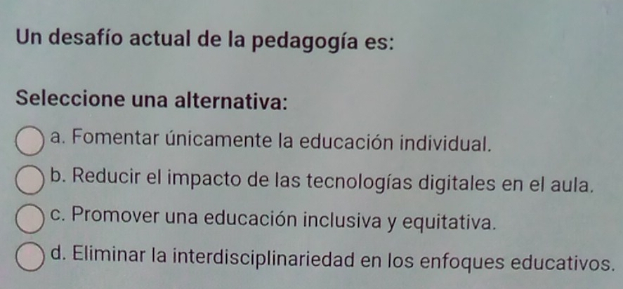 Un desafío actual de la pedagogía es:
Seleccione una alternativa:
a. Fomentar únicamente la educación individual.
b. Reducir el impacto de las tecnologías digitales en el aula.
c. Promover una educación inclusiva y equitativa.
d. Eliminar la interdisciplinariedad en los enfoques educativos.