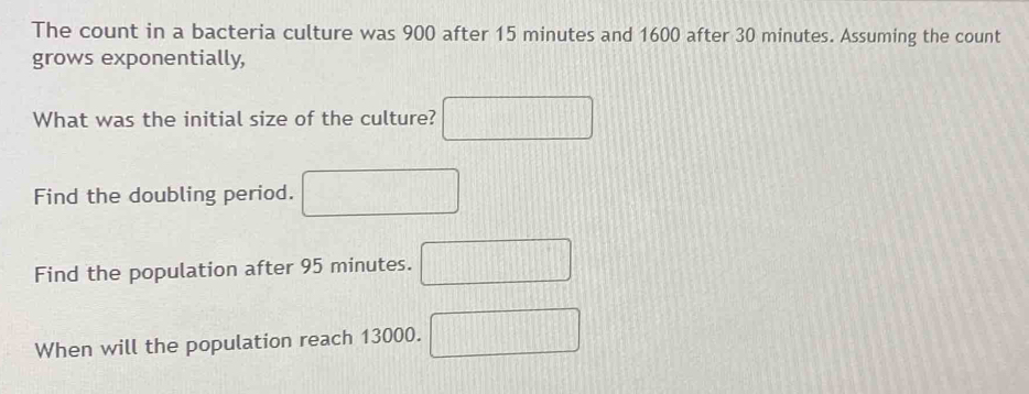 The count in a bacteria culture was 900 after 15 minutes and 1600 after 30 minutes. Assuming the count 
grows exponentially, 
What was the initial size of the culture? □ 
Find the doubling period. □ 
Find the population after 95 minutes. □ 
When will the population reach 13000. □