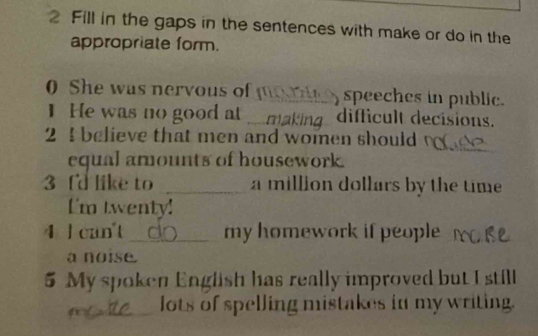 Fill in the gaps in the sentences with make or do in the 
appropriate form. 
0 She was nervous of _ speeches in public. 
I He was no good at . m difficult decisions. 
2 ! believe that men and women should 
equal amounts of housework. 
_ 
_ 
3 Id like to _a million dollars by the time 
I'm twenty! 
4 l can't _my homework if people 
a noise. 
5 My spoken English has really improved but I still 
_lots of spelling mistakes in my writing.