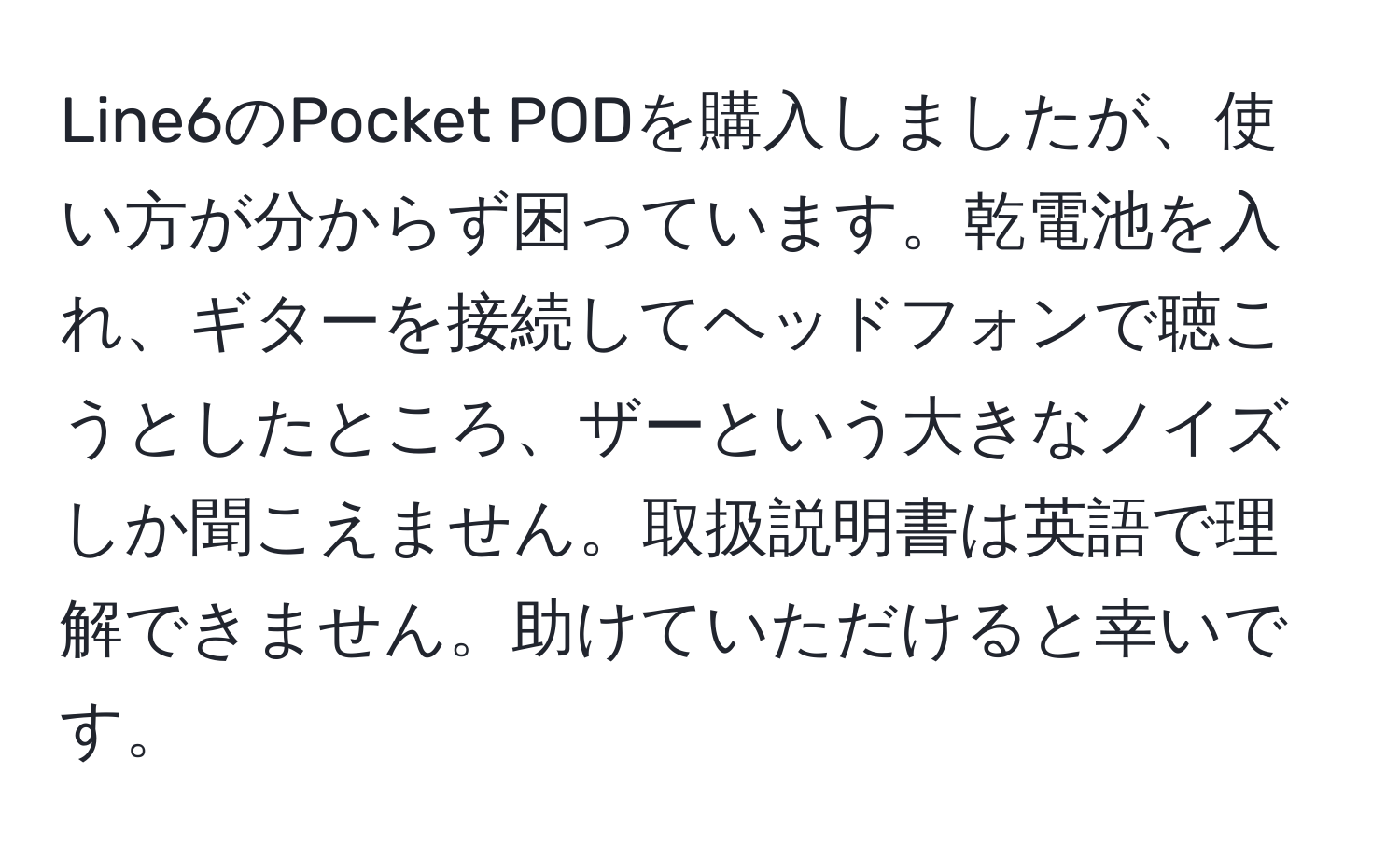 Line6のPocket PODを購入しましたが、使い方が分からず困っています。乾電池を入れ、ギターを接続してヘッドフォンで聴こうとしたところ、ザーという大きなノイズしか聞こえません。取扱説明書は英語で理解できません。助けていただけると幸いです。