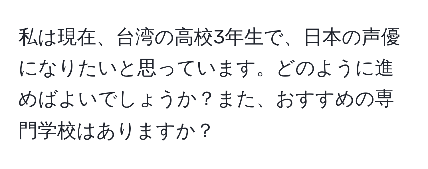 私は現在、台湾の高校3年生で、日本の声優になりたいと思っています。どのように進めばよいでしょうか？また、おすすめの専門学校はありますか？