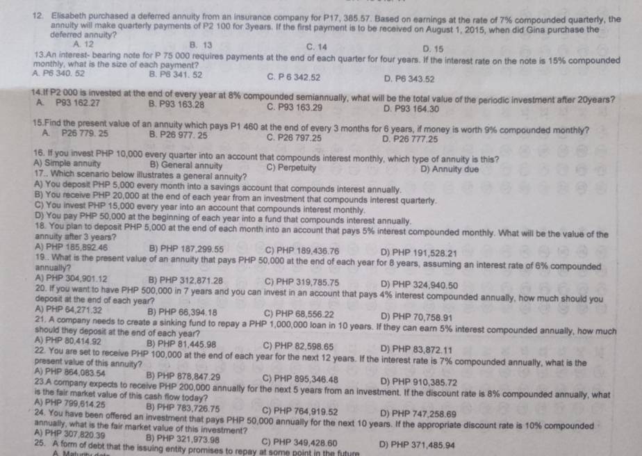 Elisabeth purchased a deferred annuity from an insurance company for P17, 385.57. Based on earnings at the rate of 7% compounded quarterly, the
annuity will make quarterly payments of P2 100 for 3years. If the first payment is to be received on August 1, 2015, when did Gina purchase the
deferred annuity?
A. 12 B. 13 C. 14 D. 15
13.An interest- bearing note for P 75 000 requires payments at the end of each quarter for four years. If the interest rate on the note is 15% compounded
monthly, what is the size of each payment?
A. P6 340. 52 B. P6 341. 52 C. P 6 342.52 D. P6 343.52
14.If P2 000 is invested at the end of every year at 8% compounded semiannually, what will be the total value of the periodic investment after 20years?
A. P93 162.27 B. P93 163.28 C. P93 163.29 D. P93 164.30
15.Find the present value of an annuity which pays P1 460 at the end of every 3 months for 6 years, if money is worth 9% compounded monthly?
A. P26 779. 25 B. P26 977. 25 C. P26 797.25 D. P26 777.25
16. If you invest PHP 10,000 every quarter into an account that compounds interest monthly, which type of annuity is this?
A) Simple annuity B) General annuity C) Perpetuity D) Annuity due
17.. Which scenario below illustrates a general annuity?
A) You deposit PHP 5,000 every month into a savings account that compounds interest annually.
B) You receive PHP 20,000 at the end of each year from an investment that compounds interest quarterly.
C) You invest PHP 15,000 every year into an account that compounds interest monthly.
D) You pay PHP 50,000 at the beginning of each year into a fund that compounds interest annually.
18. You plan to deposit PHP 5,000 at the end of each month into an account that pays 5% interest compounded monthly. What will be the value of the
annuity after 3 years?
A) PHP 185,892.46 B) PHP 187,299.55 C) PHP 189,436.76 D) PHP 191,528.21
19.. What is the present value of an annuity that pays PHP 50,000 at the end of each year for 8 years, assuming an interest rate of 6% compounded
annually?
A) PHP 304,901.12 B) PHP 312,871.28 C) PHP 319,785.75 D) PHP 324,940.50
20. If you want to have PHP 500,000 in 7 years and you can invest in an account that pays 4% interest compounded annually, how much should you
deposit at the end of each year?
A) PHP 64,271.32 B) PHP 66,394.18 C) PHP 68,556.22 D) PHP 70,758.91
21. A company needs to create a sinking fund to repay a PHP 1,000,000 loan in 10 years. If they can earn 5% interest compounded annually, how much
should they deposit at the end of each year?
A) PHP 80,414.92 B) PHP 81,445.98 C) PHP 82,598.65 D) PHP 83,872.11
22. You are set to receive PHP 100,000 at the end of each year for the next 12 years. If the interest rate is 7% compounded annually, what is the
present value of this annuity?
A) PHP 864,083.54 B) PHP 878,847.29 C) PHP 895,346.48 D) PHP 910,385.72
23.A company expects to receive PHP 200,000 annually for the next 5 years from an investment. If the discount rate is 8% compounded annually, what
is the fair market value of this cash flow today?
A) PHP 799,614.25 B) PHP 783,726.75 C) PHP 764,919.52 D) PHP 747,258.69
24. You have been offered an investment that pays PHP 50,000 annually for the next 10 years. If the appropriate discount rate is 10% compounded
annually, what is the fair market value of this investment?
A) PHP 307.820.39 B) PHP 321,973.98 C) PHP 349,428.60
25. A form of debt that the issuing entity promises to repay at some point in the futur D) PHP 371,485,94