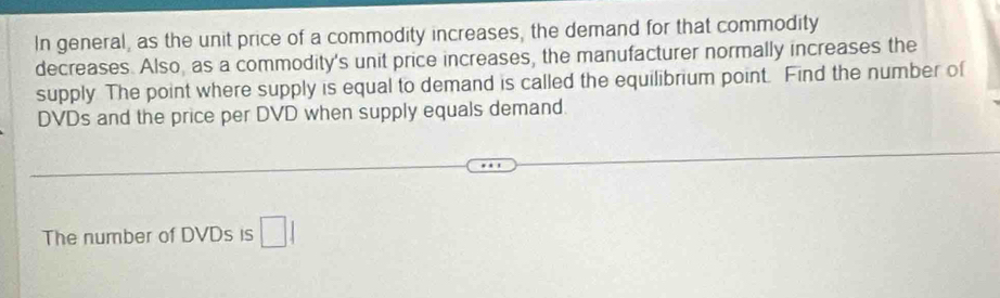 In general, as the unit price of a commodity increases, the demand for that commodity 
decreases. Also, as a commodity's unit price increases, the manufacturer normally increases the 
supply The point where supply is equal to demand is called the equilibrium point. Find the number of 
DVDs and the price per DVD when supply equals demand. 
The number of DVDs is □ 1