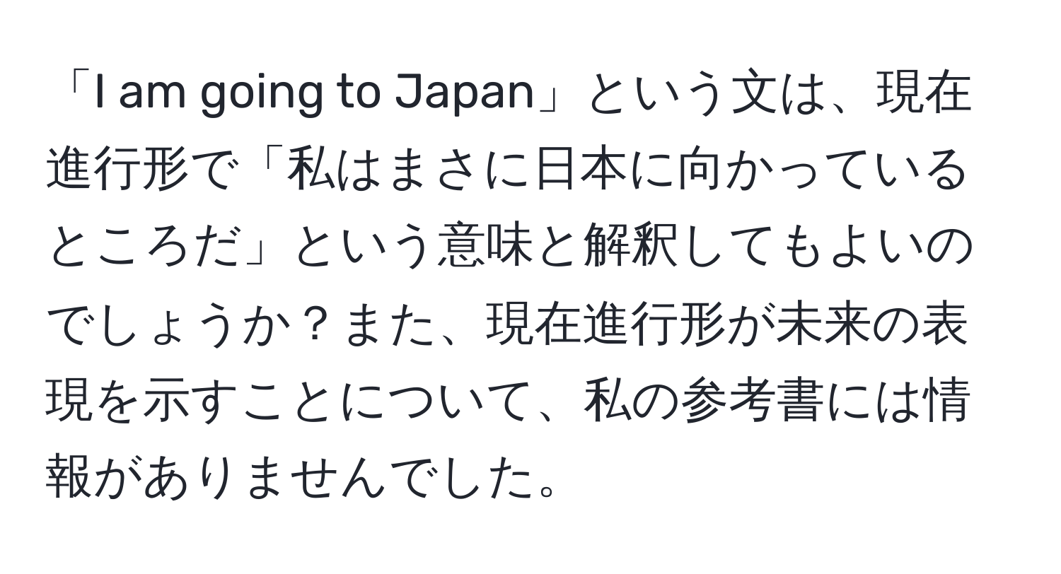 「I am going to Japan」という文は、現在進行形で「私はまさに日本に向かっているところだ」という意味と解釈してもよいのでしょうか？また、現在進行形が未来の表現を示すことについて、私の参考書には情報がありませんでした。