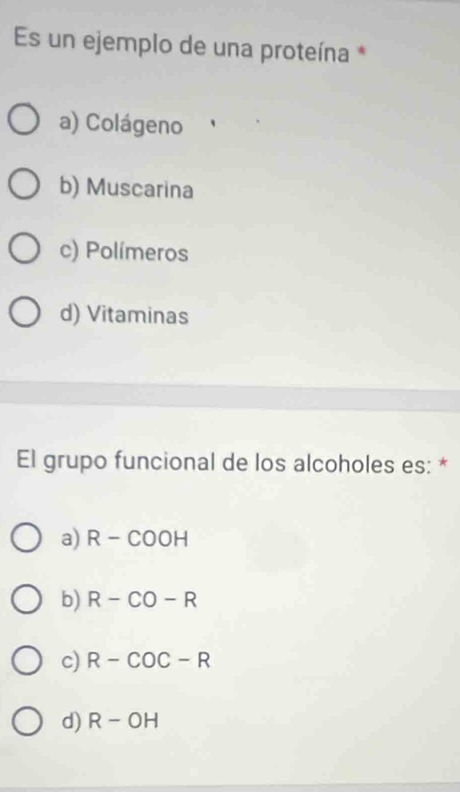 Es un ejemplo de una proteína *
a) Colágeno
b) Muscarina
c) Polímeros
d) Vitaminas
El grupo funcional de los alcoholes es: *
a) R-COOH
b) R-CO-R
c) R-COC-R
d) R-OH