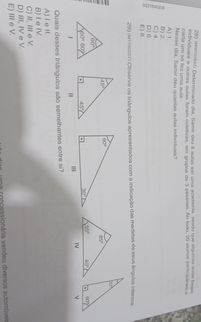 (M00102647) Determinado dia, Samir deu 8 aulas em uma academia, sendo que algumas aulas foram
individuais e outras aulas foram coletivas, em grupos de 3 pessoas. Ao todo, 20 alunos participaram e
cada um só fez uma aula.
Nesse dia, Samir deu quantas aulas individuais?
A) 1.
B) 2.
C) 4.
3 D) 6.
E) 8.
29) (M110522l7) Observe os triângulos apresentados com a indicação das medidas de seus ângulos internos.
 
Quais desses triângulos são semelhantes entre si?
A)I eII.
B)I eIV.
C) I, ⅢeV.
D) III, IV e V.
E) IIIe V.
uma concessionária vendeu diversos automóveia