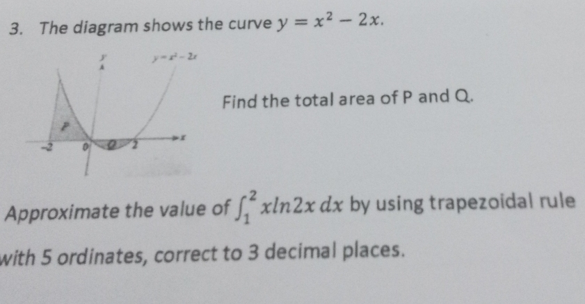 The diagram shows the curve y=x^2-2x.
Find the total area of P and Q.
Approximate the value of ∈t _1^2xln 2xdx by using trapezoidal rule
with 5 ordinates, correct to 3 decimal places.