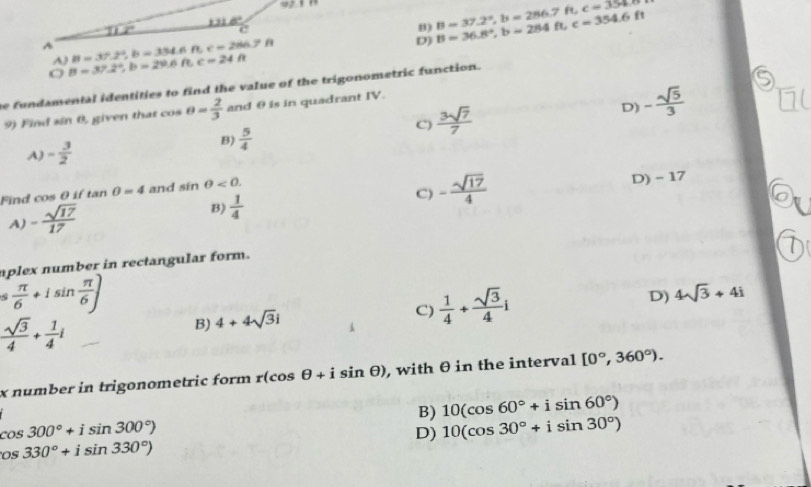 w2.8.
D) B=36.8°, b=284ft, c=354.6ft B=37.2°, b=286.7ft, c=354.6
12° ' 6
B)
A B=37.2^2, B=334.6ft c=286.7Omega
A)
O B=37.2°, b=29.6ft, c=24ft
he fundamental identities to find the value of the trigonometric function.
D) - sqrt(5)/3 
9) Find sin 0, given that cos θ = 2/3  and θ is in quadrant IV.
A) - 3/2 
B)  5/4 
C)  3sqrt(7)/7 
Find cos θ if tan θ =4 and sin θ <0</tex>.
A) - sqrt(17)/17 
B)  1/4 
C) - sqrt(17)/4  D) - 17
aplex number in rectangular form.
( π /6 +isin  π /6 )
 sqrt(3)/4 + 1/4 i
B) 4+4sqrt(3)i C)  1/4 + sqrt(3)/4 i D) 4sqrt(3)+4i
x number in trigonometric form r(cos θ +isin θ ) , with θ in the interval [0°,360°).
B) 10(cos 60°+isin 60°)
cos 300°+isin 300°)
D) 10(cos 30°+isin 30°)
os330°+isin 330°)