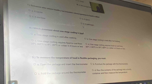 a. A carries
7) Sororre who soes beaithy but transhers micnonguirs is had a wallet ()  A spere
c. A stardizs ○ d. A pathorge
B.) Which statement about one-stage cooling is th?
a. One-stage cooling is used after cooking O b. One-stage cooling is used wher tut holdng
c. One-stage cooling requires food to cool from
20°C(68°F)to4°C(40°F) r colder in 4 hours or less O d. One-stage couling requires food to cool frm 50°C(1.40°T)≌ CZBT) S8 r cuider in 6ho ne 
9.) To measure the temperature of food in flexible packaging, you must
a. Open the package and insert the thermometer O b. Puncture the package with the thermometer
c. Fold the package around the thermometer O d. Pour the contents of the parkage ints a sturily
container and then measure the temperature