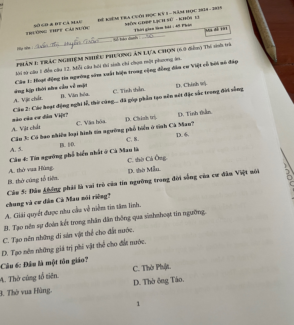 Sở GD & đT Cả mau ĐÊ KIÊM TRA CUÔI HỌC KỲ I - NăM HỌC 2024 - 2025
trườnG tHPT cáI nước  MÔN GDĐP LỊCH Sử - KHÔI 12
Thời gian làm bài : 45 Phút
Mã đề 101
Họ tên : _Số báo danh :
_
PHÀN I: TRÁC NGHIỆM NHIÈU PHƯơNG ÁN LựA CHQN (6.0 điểm) Thí sinh trả
lời từ câu 1 đến câu 12. Mỗi câu hỏi thí sinh chỉ chọn một phương án.
Câu 1: Hoạt động tín ngưỡng sớm xuất hiện trong cộng đồng dân cư Việt cổ bởi nó đáp
ứng kịp thời nhu cầu về mặt
A. Vật chất. B. Văn hóa. C. Tinh thần. D. Chính trị.
Câu 2: Các hoạt động nghi lễ, thờ cúng... đã góp phần tạo nên nét đặc sắc trong đời sống
nào của cư dân Việt?
A. Vật chất C. Văn hóa. D. Chính trị. D. Tinh thần.
Câu 3: Có bao nhiêu loại hình tín ngưỡng phổ biến ở tỉnh Cà Mau?
C. 8. D. 6.
A. 5. B. 10.
Câu 4: Tín ngưỡng phổ biến nhất ở Cà Mau là
A. thờ vua Hùng. C. thờ Cá Ông.
B. thờ cúng tổ tiên. D. thờ Mẫu.
Câu 5: Đâu không phải là vai trò của tín ngưỡng trong đời sống của cư dân Việt nói
chung và cư dân Cà Mau nói riêng?
A. Giải quyết được nhu cầu về niềm tin tâm linh.
B. Tạo nên sự đoàn kết trong nhân dân thông qua sinhnhoạt tín ngưỡng.
C. Tạo nên những di sản vật thể cho đất nước.
D. Tạo nên những giá trị phi vật thể cho đất nước.
Câu 6: Đâu là một tôn giáo?
C. Thờ Phật.
A. Thờ cúng tổ tiên.
3. Thờ vua Hùng. D. Thờ ông Táo.
1