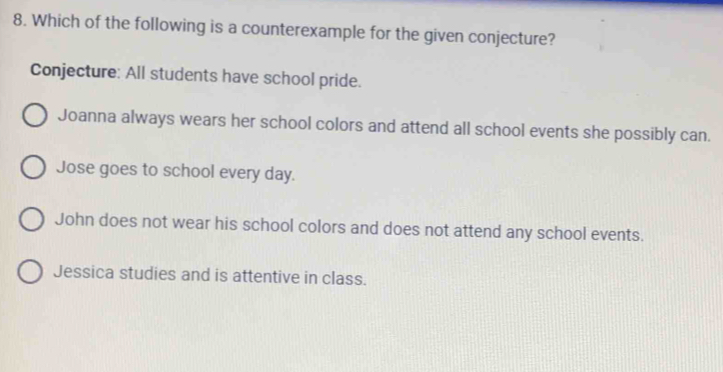 Which of the following is a counterexample for the given conjecture?
Conjecture: All students have school pride.
Joanna always wears her school colors and attend all school events she possibly can.
Jose goes to school every day.
John does not wear his school colors and does not attend any school events.
Jessica studies and is attentive in class.