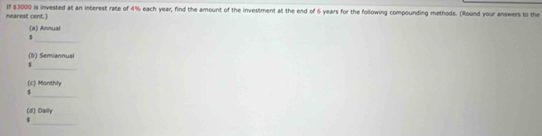 If $3000 is invested at an interest rate of 4% each year, find the amount of the investment at the end of 6 years for the following compounding methods. (Round your answers to the 
nearest cent.) 
(a) Annual 
_
$
(b) Semiannual 
_
$
(c) Monthly 
_ 
5 
(d) Daily 
_