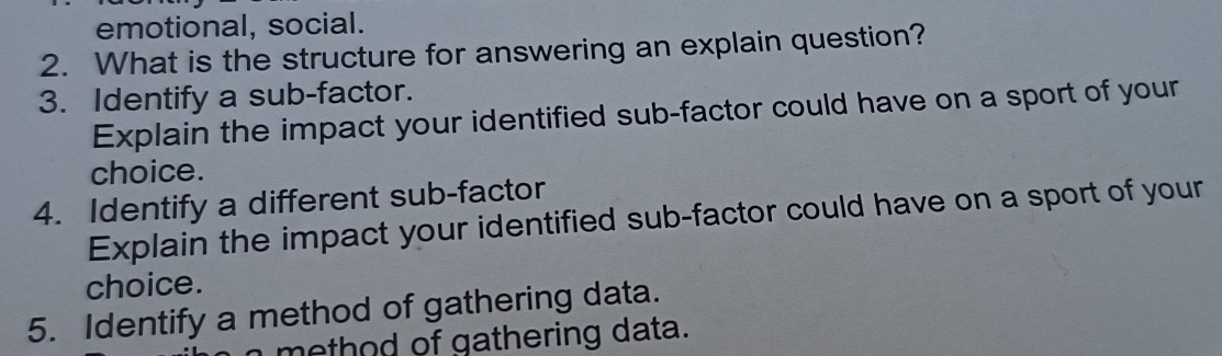 emotional, social. 
2. What is the structure for answering an explain question? 
3. Identify a sub-factor. 
Explain the impact your identified sub-factor could have on a sport of your 
choice. 
4. Identify a different sub-factor 
Explain the impact your identified sub-factor could have on a sport of your 
choice. 
5. Identify a method of gathering data. 
method of gathering data.