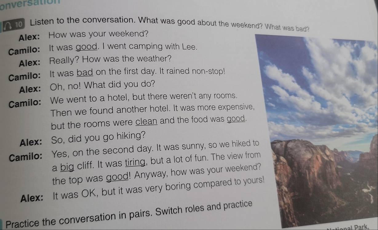 onversation 
A 10 Listen to the conversation. What was good about the weekend? What was ba 
Alex: How was your weekend? 
Camilo: It was good. I went camping with Lee. 
Alex: Really? How was the weather? 
Camilo: It was bad on the first day. It rained non-stop! 
Alex: Oh, no! What did you do? 
Camilo: We went to a hotel, but there weren't any rooms. 
Then we found another hotel. It was more expensive, 
but the rooms were clean and the food was good. 
Alex: So, did you go hiking? 
Camilo: Yes, on the second day. It was sunny, so we hiked t 
a big cliff. It was tiring, but a lot of fun. The view fro 
the top was good! Anyway, how was your weeken 
Alex: It was OK, but it was very boring compared to you 
Practice the conversation in pairs. Switch roles and practice