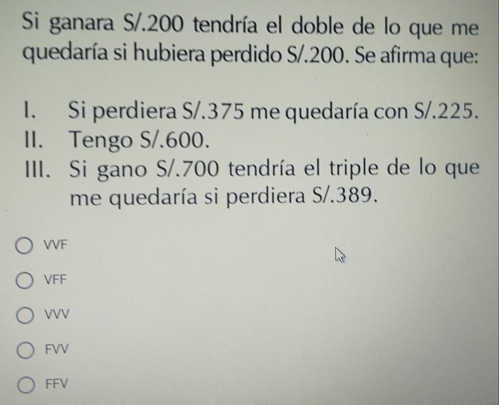 Si ganara S/.200 tendría el doble de lo que me
quedaría si hubiera perdido S/. 200. Se afirma que:
I. Si perdiera S/.375 me quedaría con S/.225.
II. Tengo S/.600.
III. Si gano S/.700 tendría el triple de lo que
me quedaría si perdiera S/.389.
VVF
VFF
VVV
FVV
FFV