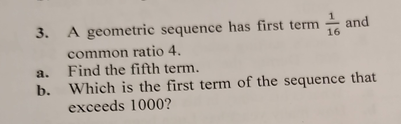 A geometric sequence has first term  1/16  and 
common ratio 4. 
a. Find the fifth term. 
b. Which is the first term of the sequence that 
exceeds 1000?