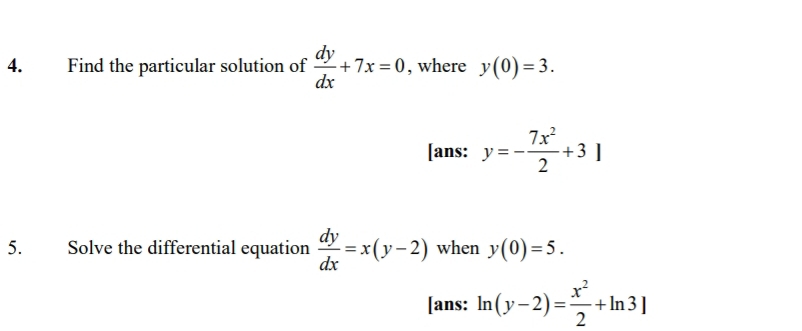 Find the particular solution of  dy/dx +7x=0 , where y(0)=3. 
[ans: y=- 7x^2/2 +3]
5. Solve the differential equation  dy/dx =x(y-2) when y(0)=5. 
[ans: ln (y-2)= x^2/2 +ln 3]