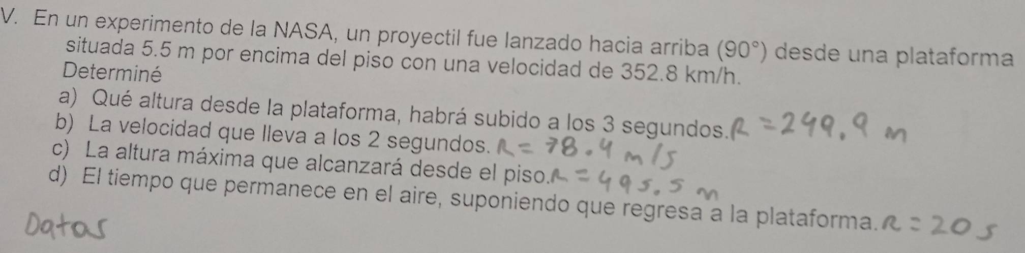 En un experimento de la NASA, un proyectil fue lanzado hacia arriba (90°) desde una plataforma 
situada 5.5 m por encima del piso con una velocidad de 352.8 km/h. 
Determiné 
a) Qué altura desde la plataforma, habrá subido a los 3 segundos. 
b) La velocidad que lleva a los 2 segundos. 
c) La altura máxima que alcanzará desde el piso. 
d) El tiempo que permanece en el aire, suponiendo que regresa a la plataforma.