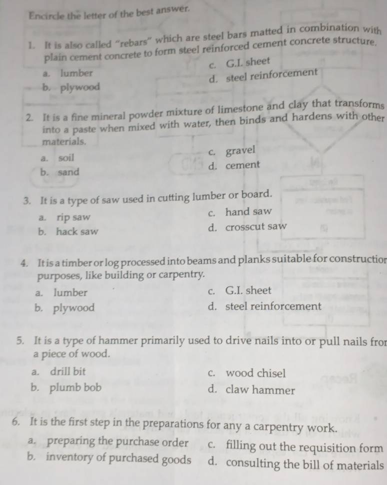 Encircle the letter of the best answer.
1. It is also called “rebars” which are steel bars matted in combination with
plain cement concrete to form steel reinforced cement concrete structure.
c. G.I. sheet
a. lumber
d. steel reinforcement
b. plywood
2. It is a fine mineral powder mixture of limestone and clay that transforms
into a paste when mixed with water, then binds and hardens with other
materials.
a. soil
c. gravel
b. sand d. cement
3. It is a type of saw used in cutting lumber or board.
a. rip saw c. hand saw
b. hack saw d. crosscut saw
4. It is a timber or log processed into beams and planks suitable for construction
purposes, like building or carpentry.
a. lumber c. G.I. sheet
b. plywood d. steel reinforcement
5. It is a type of hammer primarily used to drive nails into or pull nails fror
a piece of wood.
a. drill bit c. wood chisel
b. plumb bob d. claw hammer
6. It is the first step in the preparations for any a carpentry work.
a. preparing the purchase order c. filling out the requisition form
b. inventory of purchased goods d. consulting the bill of materials