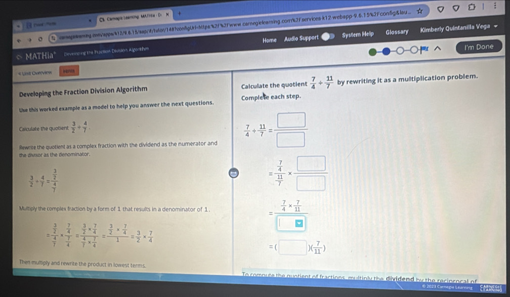 CS Camogie Leaeing , MATHa D
comegskaming.convapps/k12/9.615/sap/#/tutor/148?confgUrl=https%2f%2Fwww.carnegielearning.cor%2Fservices-k12-webapp-9.6.15%2Fconfg&lau...
System Help Glossary Kimberly Quintanilla Vega 
I'm Done
MATHia" Develncing the Fraction Division Algorithm Home Audio Support
« Linit Overview Hents
Developing the Fraction Division Algorithm Calculate the quotient  7/4 /  11/7  by rewriting it as a multiplication problem.
Use this worked example as a model to help you answer the next questions. Complete each step.
Calculate the quotient  3/2 + 4/7 .
Rewrite the quotient as a complex fraction with the dividend as the numerator and
 7/4 /  11/7 = □ /□  
the divisor as the denominator.
 3/2 /  4/7 =frac  3/2  4/7 
=frac  7/4  11/7 *  □ /□  
Multiply the complex fraction by a form of 1 that results in a denominator of 1.
=frac  7/4 *  7/11 □ □ 
=frac  3/2  4/7 * frac  7/4  7/4 =frac  3/2 *  7/4  4/7 *  7/4 =frac  3/2 *  7/4 1= 3/2 *  7/4 
=(□ )( 7/11 )
Then multiply and rewrite the product in lowest terms. To compute the quntient of fractions, multinly the dividend by the reciprocal of
O 2023 Carnegie Learning