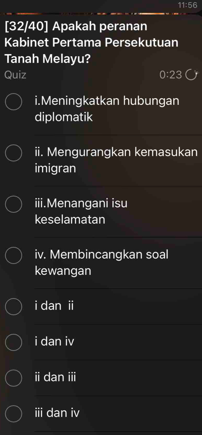 11:56 
[32/40] Apakah peranan
Kabinet Pertama Persekutuan
Tanah Melayu?
Quiz 0:23
i.Meningkatkan hubungan
diplomatik
ii. Mengurangkan kemasukan
imigran
iii.Menangani isu
keselamatan
iv. Membincangkan soal
kewangan
i dan i
i dan iv
i dan i
i dan iv