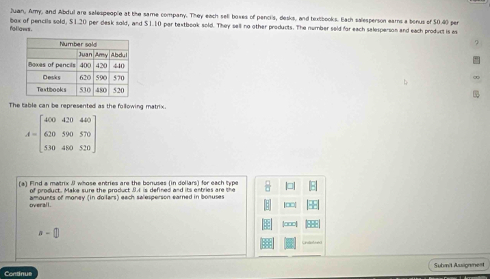 Juan, Amy, and Abdul are salespeople at the same company. They each sell boxes of pencils, desks, and textbooks. Each salesperson earns a bonus of $0.40 per 
box of pencils sold, $1.20 per desk sold, and $1.10 per textbook sold. They sell no other products. The number sold for each salesperson and each product is as 
follows . 
? 
∞ 
The table can be represented as the following matrix.
A=beginbmatrix 400&420&440 620&590&570 530&480&520endbmatrix
(a) Find a matrix β whose entries are the bonuses (in dollars) for each type  □ /□  
of product. Make sure the product BA is defined and its entries are the 
overall . amounts of money (in dollars) each salesperson earned in bonuses 
[□□] 
[□□□]
B=□
Undefined 
Submit Assignment 
Continue